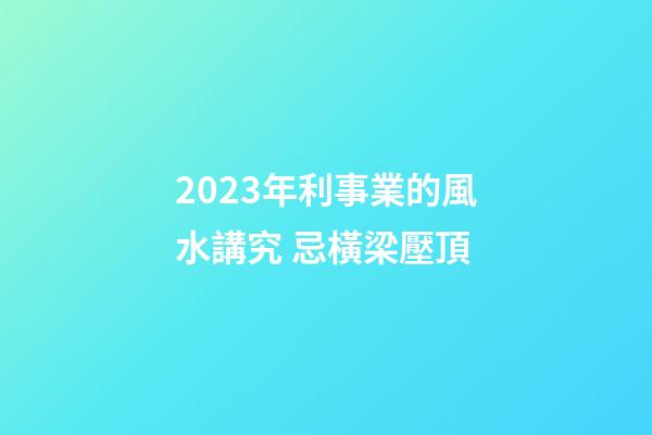 2023年利事業的風水講究 忌橫梁壓頂